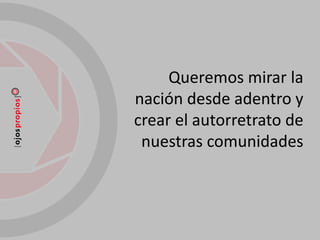 Queremos mirar la
nación desde adentro y
crear el autorretrato de
 nuestras comunidades
 