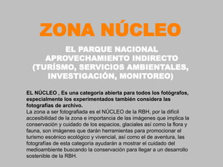ZONA NÚCLEO
         EL PARQUE NACIONAL
     APROVECHAMIENTO INDIRECTO
  (TURÍSMO, SERVICIOS AMBIENTALES,
     INVESTIGACIÓN, MONITOREO)

EL NÚCLEO , Es una categoría abierta para todos los fotógrafos,
especialmente los experimentados también considera las
fotografías de archivo.
La zona a ser fotografiada es el NÚCLEO de la RBH, por la difícil
accesibilidad de la zona e importancia de las imágenes que implica la
conservación y cuidado de los espacios, glaciales así como la flora y
fauna, son imágenes que darán herramientas para promocionar el
turismo escénico ecológico y vivencial, así como el de aventura, las
fotografías de esta categoría ayudarán a mostrar el cuidado del
medioambiente buscando la conservación para llegar a un desarrollo
sostenible de la RBH.
 