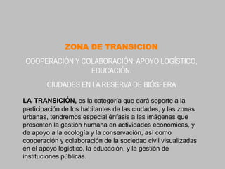ZONA DE TRANSICION
COOPERACIÓN Y COLABORACIÓN: APOYO LOGÍSTICO,
                EDUCACIÓN.
        CIUDADES EN LA RESERVA DE BIÓSFERA
LA TRANSICIÓN, es la categoría que dará soporte a la
participación de los habitantes de las ciudades, y las zonas
urbanas, tendremos especial énfasis a las imágenes que
presenten la gestión humana en actividades económicas, y
de apoyo a la ecología y la conservación, así como
cooperación y colaboración de la sociedad civil visualizadas
en el apoyo logístico, la educación, y la gestión de
instituciones públicas.
 