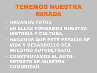 TENEMOS NUESTRA
       MIRADA
• HAGAMOS FOTOS
• EN ELLAS PONGAMOS NUESTRA
  HISTORIA Y CULTURA.
• HAGAMOS QUE ESTE ESPACIO DE
  VIDA Y DESARROLLO SEA
  NUESTRO AUTORETRATO.
• CONSTRUYAMOS EL AUTO-
  RETRATO DE NUESTRA
  COMUNIDAD.
 