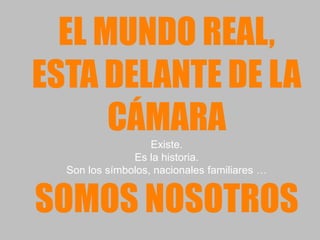 EL MUNDO REAL,
ESTA DELANTE DE LA
      CÁMARA       Existe.
               Es la historia.
  Son los símbolos, nacionales familiares …


SOMOS NOSOTROS
 