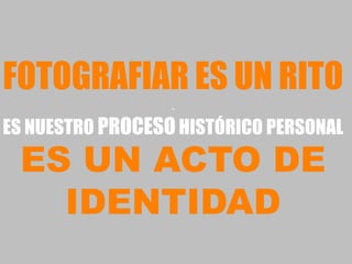 FOTOGRAFIAR ES UN RITO
                  .
ES NUESTRO PROCESO HISTÓRICO PERSONAL
 ES UN ACTO DE
   IDENTIDAD
 