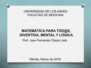 Universidad de Los Andes
Facultad de Medicina
Escuela de Medicina
MATEMÁTICA PARA TODOS,
DIVERTIDA, MENTAL Y LÓGICA
Prof. Joan Fernando Chipia Lobo
 