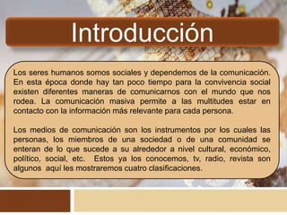 Introducción
Los seres humanos somos sociales y dependemos de la comunicación.
En esta época donde hay tan poco tiempo para la convivencia social
existen diferentes maneras de comunicarnos con el mundo que nos
rodea. La comunicación masiva permite a las multitudes estar en
contacto con la información más relevante para cada persona.
Los medios de comunicación son los instrumentos por los cuales las
personas, los miembros de una sociedad o de una comunidad se
enteran de lo que sucede a su alrededor a nivel cultural, económico,
político, social, etc. Estos ya los conocemos, tv, radio, revista son
algunos aquí les mostraremos cuatro clasificaciones.
 