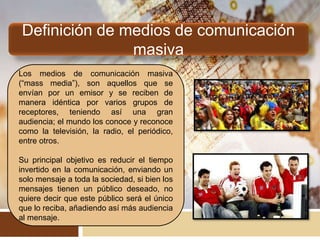 Definición de medios de comunicación
masiva
Los medios de comunicación masiva
(“mass media”), son aquellos que se
envían por un emisor y se reciben de
manera idéntica por varios grupos de
receptores, teniendo así una gran
audiencia; el mundo los conoce y reconoce
como la televisión, la radio, el periódico,
entre otros.
Su principal objetivo es reducir el tiempo
invertido en la comunicación, enviando un
solo mensaje a toda la sociedad, si bien los
mensajes tienen un público deseado, no
quiere decir que este público será el único
que lo reciba, añadiendo así más audiencia
al mensaje.
 