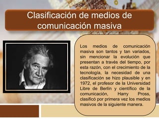 Clasificación de medios de
comunicación masiva
Los medios de comunicación
masiva son tantos y tan variados,
sin mencionar la evolución que
presentan a través del tiempo, por
esta razón, con el crecimiento de la
tecnología, la necesidad de una
clasificación se hizo plausible y en
1972, el profesor de la Universidad
Libre de Berlín y científico de la
comunicación, Harry Pross,
clasificó por primera vez los medios
masivos de la siguiente manera.
 