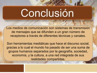Conclusión
Los medios de comunicación son sistemas de transmisión
de mensajes que se difunden a un gran número de
receptores a través de diferentes técnicas y canales.
Son herramientas mediáticas que hace el discurso social,
gracias a lo cual el mundo ha pasado de ser una suma de
grupos humanos separados por la geografía, sociedad,
economía, y la cultura, a una red integrada de sus
realidades compartidas.
 