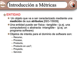 Introducción a Métricas
ENTIDAD
Un objeto que va a ser caracterizado mediante una
medición de sus atributos [ISO-15939].
Una entidad puede ser física –tangible– (p.ej. una
computadora) o abstracta -intangible– (p.ej. un
programa software)
Objetos de interés para el dominio de software son:
–
–
–
–
–
–

Recurso,
Proceso,
Producto,
Producto en uso?,
Proyecto,
Servicio

 