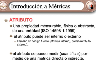 Introducción a Métricas
ATRIBUTO
Una propiedad mensurable, física o abstracta,
de una entidad [ISO 14598-1:1999].
el atributo puede ser interno o externo
– Tamaño de código fuente (atributo interno), precio (atributo
externo).

el atributo se puede medir (cuantificar) por
medio de una métrica directa o indirecta.

 
