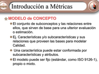 Introducción a Métricas
MODELO de CONCEPTO
El conjunto de subconceptos y las relaciones entre
ellos, que sirven de base para una ulterior evaluación
o estimación.
Ej. Características y/o subcaracterísticas y sus
relaciones que proveen las bases para modelar
Calidad.
Una característica puede estar conformada por
subcaracterísticas y atributos.
El modelo puede ser fijo (estándar, como ISO 9126-1),
propio o mixto.

 