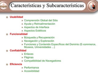 Características y Subcaracterísticas
Usabilidad
» Comprensión Global del Sitio
» Ayuda y Retroalimentación
» Aspectos de Interface
» Aspectos Estéticos
Funcionalidad
» Búsqueda y Recuperación
» Navegación y Exploración
» Funciones y Contenido Específicos del Dominio (E-commerce,
Museos, Universidades ...)
Confiabilidad
» Enlaces
» Páginas
» Compatibilidad de Navegadores
Eficiencia
» Performance
» Accesibilidad

 