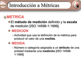Introducción a Métricas
METRICA
El método de medición definido y la escala
de medición [ISO 14598-1:1999].
MEDICION
– Actividad que usa la definición de la métrica para
producir el valor de una medida.

MEDIDA
– Número o categoría asignada a un atributo de una
entidad mediante una medición [ISO 145981:1999]

 