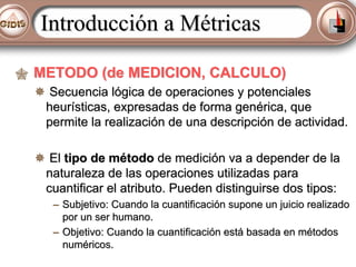 Introducción a Métricas
METODO (de MEDICION, CALCULO)
Secuencia lógica de operaciones y potenciales
heurísticas, expresadas de forma genérica, que
permite la realización de una descripción de actividad.
El tipo de método de medición va a depender de la
naturaleza de las operaciones utilizadas para
cuantificar el atributo. Pueden distinguirse dos tipos:
– Subjetivo: Cuando la cuantificación supone un juicio realizado
por un ser humano.
– Objetivo: Cuando la cuantificación está basada en métodos
numéricos.

 