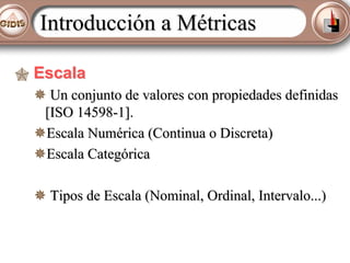 Introducción a Métricas
Escala
Un conjunto de valores con propiedades definidas
[ISO 14598-1].
Escala Numérica (Continua o Discreta)
Escala Categórica
Tipos de Escala (Nominal, Ordinal, Intervalo...)

 