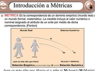 Introducción a Métricas
METRICA Es la correspondencia de un dominio empírico (mundo real) a
un mundo formal, matemático. La medida incluye al valor numérico o
nominal asignado al atributo de un ente por medio de dicha
correspondencia. [Fenton]

Juan es más alto que María sí y sólo sí M (Juan)>M (María)

 