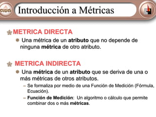 Introducción a Métricas
METRICA DIRECTA
Una métrica de un atributo que no depende de
ninguna métrica de otro atributo.

METRICA INDIRECTA
Una métrica de un atributo que se deriva de una o
más métricas de otros atributos.
– Se formaliza por medio de una Función de Medición (Fórmula,
Ecuación).
– Función de Medición: Un algoritmo o cálculo que permite
combinar dos o más métricas.

 