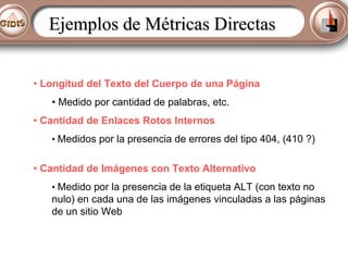Ejemplos de Métricas Directas
• Longitud del Texto del Cuerpo de una Página
• Medido por cantidad de palabras, etc.
• Cantidad de Enlaces Rotos Internos
• Medidos por la presencia de errores del tipo 404, (410 ?)

• Cantidad de Imágenes con Texto Alternativo
• Medido por la presencia de la etiqueta ALT (con texto no

nulo) en cada una de las imágenes vinculadas a las páginas
de un sitio Web

 