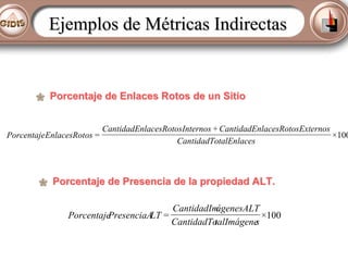 Ejemplos de Métricas Indirectas

Porcentaje de Enlaces Rotos de un Sitio

PorcentajeEnlacesRotos =

CantidadEnlacesRotosInternos + CantidadEnlacesRotosExternos
×100
CantidadTotalEnlaces

Porcentaje de Presencia de la propiedad ALT.
CantidadIm
ágenesALT
Porcentaje
PresenciaA =
LT
×100
CantidadTo
talImágene
s

 