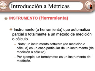 Introducción a Métricas
INSTRUMENTO (Herramienta)
Instrumento (o herramienta) que automatiza
parcial o totalmente a un método de medición
o cálculo.
– Nota: un instrumento software (de medición o
cálculo) es un caso particular de un instrumento (de
medición o cálculo).
– Por ejemplo, un termómetro es un instrumento de
medición.

 