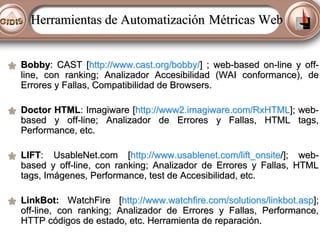 Herramientas de Automatización Métricas Web
Bobby: CAST [http://www.cast.org/bobby/] ; web-based on-line y offline, con ranking; Analizador Accesibilidad (WAI conformance), de
Errores y Fallas, Compatibilidad de Browsers.
Doctor HTML: Imagiware [http://www2.imagiware.com/RxHTML]; webbased y off-line; Analizador de Errores y Fallas, HTML tags,
Performance, etc.
LIFT: UsableNet.com [http://www.usablenet.com/lift_onsite/]; webbased y off-line, con ranking; Analizador de Errores y Fallas, HTML
tags, Imágenes, Performance, test de Accesibilidad, etc.
LinkBot: WatchFire [http://www.watchfire.com/solutions/linkbot.asp];
off-line, con ranking; Analizador de Errores y Fallas, Performance,
HTTP códigos de estado, etc. Herramienta de reparación.

 