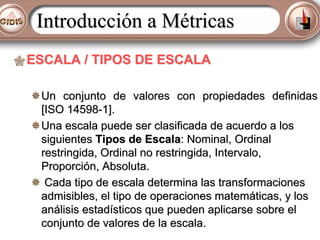Introducción a Métricas
ESCALA / TIPOS DE ESCALA
Un conjunto de valores con propiedades definidas
[ISO 14598-1].
Una escala puede ser clasificada de acuerdo a los
siguientes Tipos de Escala: Nominal, Ordinal
restringida, Ordinal no restringida, Intervalo,
Proporción, Absoluta.
Cada tipo de escala determina las transformaciones
admisibles, el tipo de operaciones matemáticas, y los
análisis estadísticos que pueden aplicarse sobre el
conjunto de valores de la escala.

 