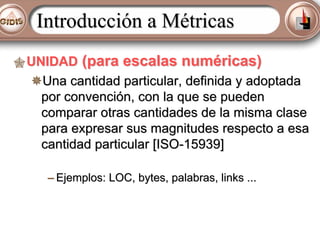 Introducción a Métricas
UNIDAD (para escalas numéricas)
Una cantidad particular, definida y adoptada
por convención, con la que se pueden
comparar otras cantidades de la misma clase
para expresar sus magnitudes respecto a esa
cantidad particular [ISO-15939]
– Ejemplos: LOC, bytes, palabras, links ...

 