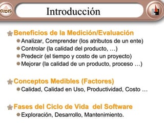 Introducción
Beneficios de la Medición/Evaluación
Analizar, Comprender (los atributos de un ente)
Controlar (la calidad del producto, …)
Predecir (el tiempo y costo de un proyecto)
Mejorar (la calidad de un producto, proceso …)

Conceptos Medibles (Factores)
Calidad, Calidad en Uso, Productividad, Costo …

Fases del Ciclo de Vida del Software
Exploración, Desarrollo, Mantenimiento.

 