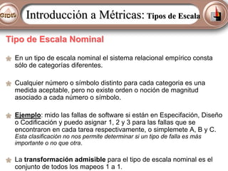 Introducción a Métricas: Tipos de Escala
Tipo de Escala Nominal
En un tipo de escala nominal el sistema relacional empírico consta
sólo de categorías diferentes.
Cualquier número o símbolo distinto para cada categoria es una
medida aceptable, pero no existe orden o noción de magnitud
asociado a cada número o símbolo.
Ejemplo: mido las fallas de software si están en Especifación, Diseño
o Codificación y puedo asignar 1, 2 y 3 para las fallas que se
encontraron en cada tarea respectivamente, o simplemete A, B y C.
Esta clasificación no nos permite determinar si un tipo de falla es más
importante o no que otra.

La transformación admisible para el tipo de escala nominal es el
conjunto de todos los mapeos 1 a 1.

 