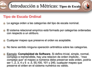 Introducción a Métricas: Tipos de Escala
Tipo de Escala Ordinal
Le agrega orden a las categorías del tipo de escala nominal.
El sistema relacional empírico está formado por categorías ordenadas
con respecto a un atriburo.
Cualquier mapeo que preserve el orden es aceptable.
No tiene sentido ninguna operación aritmética sobre las categorías.
Ejemplo: Complejidad de Software. Si defino trivial, simple, normal,
complejo e inentendible, hay una relacion de orden implicito , “mas
complejo que” el mapeo a números debe preservar este orden, podría
ser 1, 2, 3, 4 y 5 o .5, 55,100, 101 y 240, cualquier mapeo que
preserve el orden en el sistema numérico es valido.

 