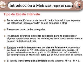 Introducción a Métricas: Tipos de Escala
Tipo de Escala Intervalo
Toma información acerca del tamaño de los intervalos que separan
las categorías (escala o “salto” de una categoría a otra)
Preserva el orden de las categorías
Preserva la diferencia entre dos categorías pero no puedo hacer
algunas operaciones sobre las mismas; es decir puedo sumar y restar
pero no multiplicar o dividir.
Ejemplo: medir la temperatura del aire en Fahrenheit. Puedo decir

que hace 40 grados en NY y 80 en Miami. La diferencia tiene sentido, 40
grados, también si aumenta un grado en NY y Miami pero NO puedo decir
que la temperatura en Miami es el doble que en NY, o que en NY es la mitad.

El tipo de transformación admisible es de la forma: M’= a * M + b.

 