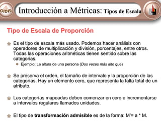 Introducción a Métricas: Tipos de Escala
Tipo de Escala de Proporción
Es el tipo de escala más usado. Podemos hacer análisis con
operadores de multiplicación y división, porcentajes, entre otros.
Todas las operaciones aritméticas tienen sentido sobre las
categorias.
Ejemplo: La altura de una persona (Dos veces más alto que)

Se preserva el orden, el tamaño de intervalo y la proporción de las
categorías. Hay un elemento cero, que representa la falta total de un
atributo.
Las categorías mapeadas deben comenzar en cero e incrementarse
a intervalos regulares llamados unidades.
El tipo de transformación admisible es de la forma: M’= a * M.

 
