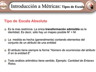Introducción a Métricas: Tipos de Escala
Tipo de Escala Absoluta
Es la mas restriciva. La única transformación admisible es la
identidad. Es decir, sólo hay un mapeo posible M’ = M.
La medida es hecha (generalmente) contando elementos del
conjunto de un atributo de una entidad
El atributo tiene siempre la forma “Número de ocurrencias del atributo
X en la entidad E”
Todo análisis aritmético tiene sentido. Ejemplo: Cantidad de Enlaces
Rotos.

 