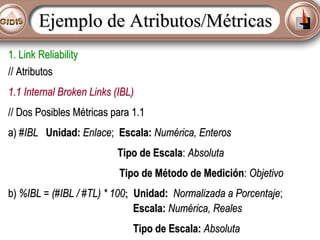Ejemplo de Atributos/Métricas
1. Link Reliability
// Atributos
1.1 Internal Broken Links (IBL)
// Dos Posibles Métricas para 1.1
a) #IBL Unidad: Enlace; Escala: Numérica, Enteros
Tipo de Escala: Absoluta
Tipo de Método de Medición: Objetivo
b) %IBL = (#IBL / #TL) * 100; Unidad: Normalizada a Porcentaje;
Escala: Numérica, Reales
Tipo de Escala: Absoluta

 