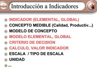 Introducción a Indicadores
INDICADOR (ELEMENTAL, GLOBAL)
CONCEPTO MEDIBLE (Calidad, Productiv...)
MODELO DE CONCEPTO
MODELO ELEMENTAL, GLOBAL
CRITERIO DE DECISION
CALCULO, VALOR INDICADOR
ESCALA / TIPO DE ESCALA
UNIDAD
...

 