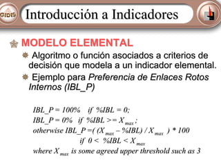 Introducción a Indicadores
MODELO ELEMENTAL
Algoritmo o función asociados a criterios de
decisión que modela a un indicador elemental.
Ejemplo para Preferencia de Enlaces Rotos
Internos (IBL_P)
IBL_P = 100% if %IBL = 0;
IBL_P = 0% if %IBL >= X max ;
otherwise IBL_P =( (X max – %IBL) / X max ) * 100
if 0 < %IBL < X max
where X max is some agreed upper threshold such as 3

 