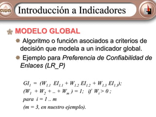 Introducción a Indicadores
MODELO GLOBAL
Algoritmo o función asociados a criterios de
decisión que modela a un indicador global.
Ejemplo para Preferencia de Confiabilidad de
Enlaces (LR_P)
GI1 = (W1.1 EI1.1 + W1.2 EI1.2 + W1.3 EI1.3);
(W1 + W2 + .. + Wm ) = 1; if Wi > 0 ;
para i = 1 .. m
(m = 3, en nuestro ejemplo).

 