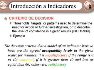Introducción a Indicadores
CRITERIO DE DECISION
Thresholds, targets, or patterns used to determine the
need for action or further investigation, or to describe
the level of confidence in a given results [ISO 15939].
Ejemplo

The decision criteria that a model of an indicator have to
have are the agreed acceptability levels in the given
scale; for instance, it is unsatisfactory if the range is 0
to 40; marginal, if it is greater than 40 and less or
equal than 60; otherwise, satisfactory

 