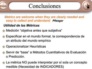 Conclusiones
Metrics are welcome when they are clearly needed and
easy to collect and understand Pfleeger
Utilidad de las Métricas
Medición “objetiva antes que subjetiva”
Especificar en el mundo formal, la correspondencia de
un atributo del mundo empírico
Operacionalizar Heurísticas
Servir de “base” a Métodos Cuantitativos de Evaluación
o Predicción.
La métrica NO puede interpretar por sí sola un concepto
medible (Necesidad de INDICADORES)

 