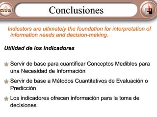 Conclusiones
Indicators are ultimately the foundation for interpretation of
information needs and decision-making.
Utilidad de los Indicadores
Servir de base para cuantificar Conceptos Medibles para
una Necesidad de Información
Servir de base a Métodos Cuantitativos de Evaluación o
Predicción
Los indicadores ofrecen información para la toma de
decisiones

 