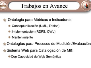 Trabajos en Avance
Ontología para Métricas e Indicadores
Conceptualización (UML, Tablas)
Implementación (RDFS, OWL)
Mantenimiento

Ontologías para Procesos de Medición/Evaluación
Sistema Web para Catalogación de M&I
Con Capacidad de Web Semántica

 