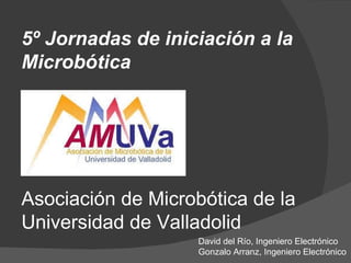 Asociación de Microbótica de la Universidad de Valladolid 5º Jornadas de iniciación a la Microbótica David del Río, Ingeniero Electrónico Gonzalo Arranz, Ingeniero Electrónico 