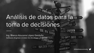 Análisis de datos para la
toma de decisiones
Ing. Blanca Azucena López Garduño
Software Engineer & Data Viz Developer at DATA4
@blankazucenalg
 