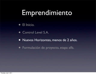 Emprendimiento
                         • El Inicio.
                         • Control Level S.A.
                         • Nuevos Horizontes, menos de 2 años.
                         • Formulación de proyecto, etapa alfa.


Thursday, July 7, 2011
 