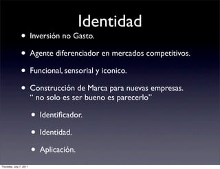 Identidad
                • Inversión no Gasto.
                • Agente diferenciador en mercados competitivos.
                • Funcional, sensorial y iconico.
                • Construcción de Marca para nuevas empresas.
                         “ no solo es ser bueno es parecerlo”

                         • Identiﬁcador.
                         • Identidad.
                         • Aplicación.
Thursday, July 7, 2011
 