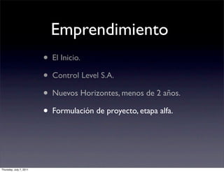 Emprendimiento
                         • El Inicio.
                         • Control Level S.A.
                         • Nuevos Horizontes, menos de 2 años.
                         • Formulación de proyecto, etapa alfa.


Thursday, July 7, 2011
 