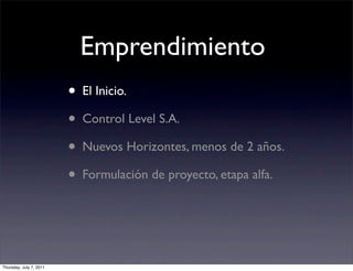 Emprendimiento
                         • El Inicio.
                         • Control Level S.A.
                         • Nuevos Horizontes, menos de 2 años.
                         • Formulación de proyecto, etapa alfa.


Thursday, July 7, 2011
 