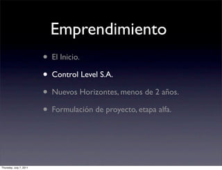 Emprendimiento
                         • El Inicio.
                         • Control Level S.A.
                         • Nuevos Horizontes, menos de 2 años.
                         • Formulación de proyecto, etapa alfa.


Thursday, July 7, 2011
 