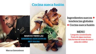 Cocina sueca fusión
Marcus Samuelsson
MARCUS TIENE LAS
BARRERAS ASOCIATIVAS
MUY BAJAS
Ingredientes suecos +
tendencias globales
= Cocina sueca fusión
MENU
Langosta caramelizada
Pasta de algas marinas
Salchichas de erizo de mar y
salsa de coliflor
 