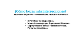 • Diversificas tus ocupaciones.
• Interactuar con grupos de personas diferentes.
• Te propones ir a "la caza" de la intersección.
• Forzar las conexiones.
¿Cómo lograr más intersecciones?
La forma de exponerte a intersecciones aleatorias aumenta si:
 