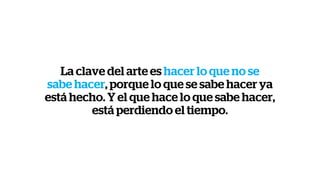 La clave del arte es hacer lo que no se
sabe hacer, porque lo que se sabe hacer ya
está hecho. Y el que hace lo que sabe hacer,
está perdiendo el tiempo.
 
